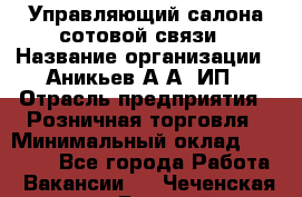 Управляющий салона сотовой связи › Название организации ­ Аникьев А.А, ИП › Отрасль предприятия ­ Розничная торговля › Минимальный оклад ­ 35 000 - Все города Работа » Вакансии   . Чеченская респ.,Грозный г.